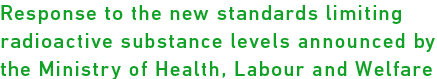 Response to the new standards limiting radioactive substance levels announced by the Ministry of Health, Labour and Welfare 